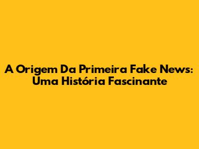 A Origem Da Primeira Fake News: Uma História Fascinante