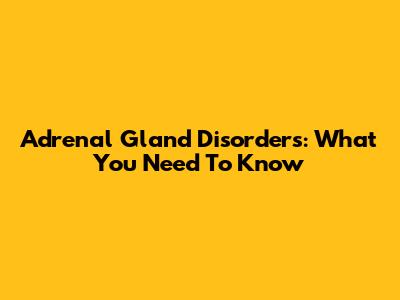 Adrenal Gland Disorders: What You Need To Know