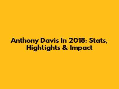 Anthony Davis In 2018: Stats, Highlights & Impact