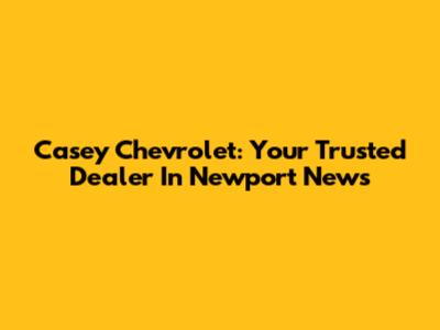 Casey Chevrolet: Your Trusted Dealer In Newport News