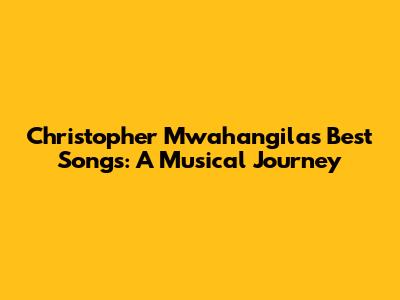 Christopher Mwahangila's Best Songs: A Musical Journey