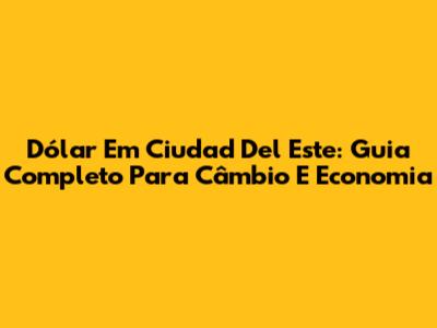 Dólar Em Ciudad Del Este: Guia Completo Para Câmbio E Economia