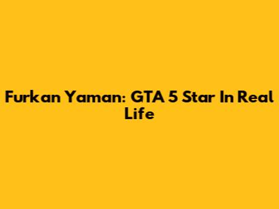 Furkan Yaman: GTA 5 Star In Real Life