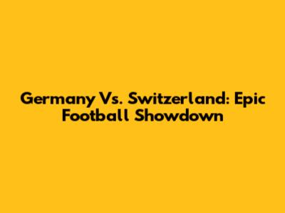Germany Vs. Switzerland: Epic Football Showdown