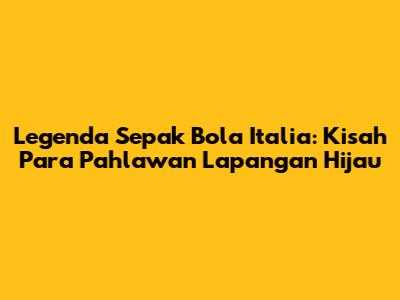 Legenda Sepak Bola Italia: Kisah Para Pahlawan Lapangan Hijau