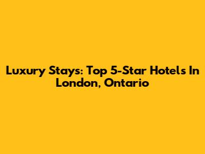 Luxury Stays: Top 5-Star Hotels In London, Ontario