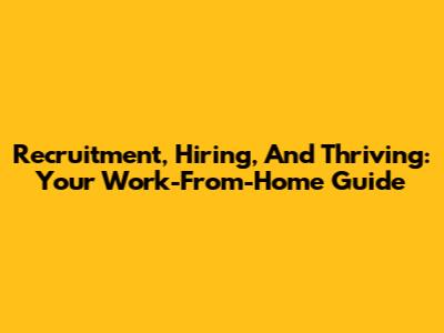 Recruitment, Hiring, And Thriving: Your Work-From-Home Guide