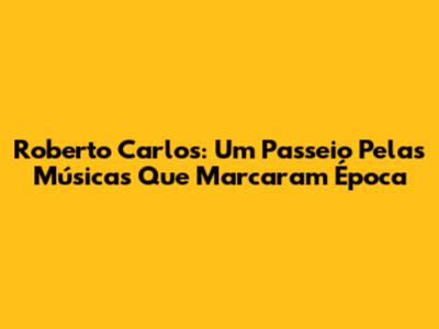 Roberto Carlos: Um Passeio Pelas Músicas Que Marcaram Época
