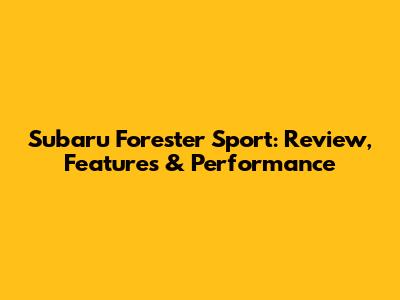 Subaru Forester Sport: Review, Features & Performance