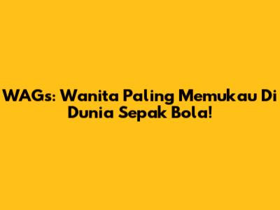 WAGs: Wanita Paling Memukau Di Dunia Sepak Bola!