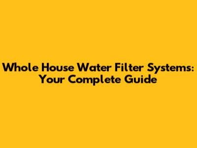 Whole House Water Filter Systems: Your Complete Guide